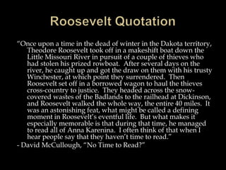 “Once upon a time in the dead of winter in the Dakota territory,
Theodore Roosevelt took off in a makeshift boat down the
Little Missouri River in pursuit of a couple of thieves who
had stolen his prized rowboat. After several days on the
river, he caught up and got the draw on them with his trusty
Winchester, at which point they surrendered. Then
Roosevelt set off in a borrowed wagon to haul the thieves
cross-country to justice. They headed across the snow-
covered wastes of the Badlands to the railhead at Dickinson,
and Roosevelt walked the whole way, the entire 40 miles. It
was an astonishing feat, what might be called a defining
moment in Roosevelt’s eventful life. But what makes it
especially memorable is that during that time, he managed
to read all of Anna Karenina. I often think of that when I
hear people say that they haven’t time to read.”
- David McCullough, “No Time to Read?”
 