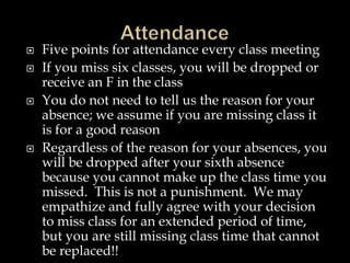  Five points for attendance every class meeting
 If you miss six classes, you will be dropped or
receive an F in the class
 You do not need to tell us the reason for your
absence; we assume if you are missing class it
is for a good reason
 Regardless of the reason for your absences, you
will be dropped after your sixth absence
because you cannot make up the class time you
missed. This is not a punishment. We may
empathize and fully agree with your decision
to miss class for an extended period of time,
but you are still missing class time that cannot
be replaced!!
 