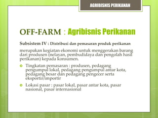 AGRIBISNIS PERIKANAN

OFF-FARM : Agribisnis Perikanan
Subsistem IV : Distribusi dan pemasaran produk perikanan
merupakan kegiatan ekonomi untuk menggerakan barang
dari produsen (nelayan, pembudidaya dan pengolah hasil
perikanan) kepada konsumen.


Tingkatan pemasaran : produsen, pedagang
pengumpul lokal, pedagang pengumpul antar kota,
pedagang besar dan pedagang pengecer serta
eksportir/importir



Lokasi pasar : pasar lokal, pasar antar kota, pasar
nasional, pasar internasional

 