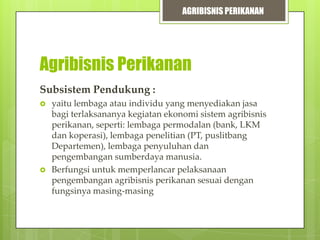 AGRIBISNIS PERIKANAN

Agribisnis Perikanan
Subsistem Pendukung :




yaitu lembaga atau individu yang menyediakan jasa
bagi terlaksananya kegiatan ekonomi sistem agribisnis
perikanan, seperti: lembaga permodalan (bank, LKM
dan koperasi), lembaga penelitian (PT, puslitbang
Departemen), lembaga penyuluhan dan
pengembangan sumberdaya manusia.
Berfungsi untuk memperlancar pelaksanaan
pengembangan agribisnis perikanan sesuai dengan
fungsinya masing-masing

 