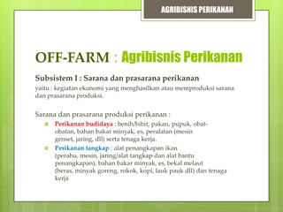 AGRIBISNIS PERIKANAN

OFF-FARM : Agribisnis Perikanan
Subsistem I : Sarana dan prasarana perikanan
yaitu : kegiatan ekonomi yang menghasilkan atau memproduksi sarana
dan prasarana produksi.

Sarana dan prasarana produksi perikanan :




Perikanan budidaya : benih/bibit, pakan, pupuk, obatobatan, bahan bakar minyak, es, peralatan (mesin
genset, jaring, dll) serta tenaga kerja.
Perikanan tangkap : alat penangkapan ikan
(perahu, mesin, jaring/alat tangkap dan alat bantu
penangkapan), bahan bakar minyak, es, bekal melaut
(beras, minyak goreng, rokok, kopi, lauk pauk dll) dan tenaga
kerja

 