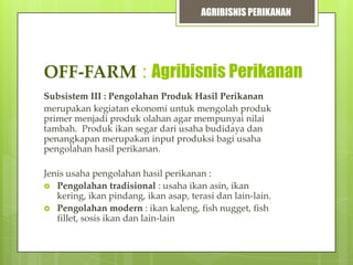 AGRIBISNIS PERIKANAN

OFF-FARM : Agribisnis Perikanan
Subsistem III : Pengolahan Produk Hasil Perikanan
merupakan kegiatan ekonomi untuk mengolah produk
primer menjadi produk olahan agar mempunyai nilai
tambah. Produk ikan segar dari usaha budidaya dan
penangkapan merupakan input produksi bagi usaha
pengolahan hasil perikanan.
Jenis usaha pengolahan hasil perikanan :
 Pengolahan tradisional : usaha ikan asin, ikan
kering, ikan pindang, ikan asap, terasi dan lain-lain.
 Pengolahan modern : ikan kaleng, fish nugget, fish
fillet, sosis ikan dan lain-lain

 