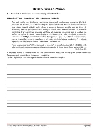IFBA_Campus Paulo Afonso/Profa. Bárbara Miranda Página 10
ROTEIRO PARA A ATIVIDADE
A partir da Leitura dos Textos, desenvolva as seguintes atividades:
1º Estudo de Caso: Uma empresa carioca de olho em São Paulo
Com sede no Rio, mas de olho no crescimento do mercado paulista, que representa 43,4% da
produção em prêmios, a Sul América Seguros decidiu criar uma diretoria executiva exclusiva
para atuar naquela cidade. Além disso, a empresa também decidiu unir as áreas de
marketing, vendas, planejamento e produção numa única vice-presidência de vendas e
marketing. O presidente da empresa justificou tal mudança ao afirmar que o objetivo era
unificar as ações de venda, comunicação e relacionamento, cujas principais ferramentas
utilizadas são CRM [Custumer Relationship Management – que é a gestão do relacionamento
com o consumidor], o marketing direto, a internet e a inteligência de marketing. O resultado
esperado é estreitar laços com os corretores e clientes locais.
(Texto extraído dos artigos "Sul América muda área comercial", de James Rocha, Valor, 28, 29 e 30.10.05, p. C8;
e Sul América reformula estrutura comercial para otimizar vendas, de Denise Bueno, Gazeta Mercantil, 28, 29 e
30.10.05, p. B2).
A empresa mudou a sua estrutura, ao criar uma diretoria executiva voltada para o mercado de São
Paulo e uma vice-presidência de vendas e marketing.
Qual foi o principal fator contingencial determinante de tais mudanças?
________________________________________________________________
________________________________________________________________
________________________________________________________________
________________________________________________________________
________________________________________________________________
________________________________________________________________
________________________________________________________________
________________________________________________________________
________________________________________________________________
________________________________________________________________
________________________________________________________________
________________________________________________________________
________________________________________________________________
________________________________________________________________
________________________________________________________________
________________________________________________________________
 