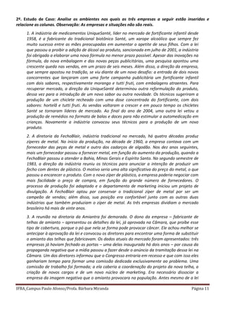 IFBA_Campus Paulo Afonso/Profa. Bárbara Miranda Página 11
2º. Estudo de Caso: Analise os ambientes nos quais as três empresas a seguir estão inseridas e
relacione as colunas. Observação: As empresas e situações não são reais.
1. A indústria de medicamentos UniqueSanté, líder no mercado de fortificante infantil desde
1958, é a fabricante do tradicional biotônico Santé, um xarope alcoólico que sempre fez
muito sucesso entre as mães preocupadas em aumentar o apetite de seus filhos. Com a lei
que passou a proibir a adição de álcool ao produto, sancionada em julho de 2001, a indústria
foi obrigada a elaborar uma nova fórmula no menor prazo possível. Apesar das inovações na
fórmula, da nova embalagem e das novas peças publicitárias, uma pesquisa apontou uma
crescente queda nas vendas, em um prazo de seis meses. Além disso, a direção da empresa,
que sempre apostou na tradição, se viu diante de um novo desafio: a entrada de dois novos
concorrentes que lançaram com uma forte campanha publicitária um fortificante infantil
com dois sabores, respectivamente morango e tutti fruti, com embalagens atraentes. Para
recuperar mercado, a direção da UniqueSanté determinou outra reformulação do produto,
dessa vez para a introdução de um novo sabor ou outra novidade. Os técnicos sugeriram a
produção de um chiclete recheado com uma dose concentrada do fortificante, com dois
sabores: hortelã e tutti fruti. As vendas voltaram a crescer e em pouco tempo os chicletes
Santé se tornaram líderes de mercado. Ao final do ano de 2004, uma outra lei vetou a
produção de remédios no formato de balas e doces para não estimular a automedicação em
crianças. Novamente a indústria convocou seus técnicos para a produção de um novo
produto.
2. A diretoria da FechoBlair, indústria tradicional no mercado, há quatro décadas produz
zíperes de metal. No início da produção, na década de 1960, a empresa contava com um
fornecedor das peças de metal e outro dos cadarços de algodão. Nos dez anos seguintes,
mais um fornecedor passou a fornecer metal, em função do aumento da produção, quando a
FechoBlair passou a atender a Bahia, Minas Gerais e Espírito Santo. No segundo semestre de
1983, a direção da indústria reuniu os técnicos para anunciar a intenção de produzir um
fecho com dentes de plástico. O motivo seria uma alta significativa do preço do metal, o que
passou a encarecer o produto. Com o novo zíper de plástico, a empresa poderia negociar com
mais facilidade o preço de compra, em função do grande número de fornecedores. O
processo de produção foi adaptado e o departamento de marketing iniciou um projeto de
divulgação. A FechoBlair optou por conservar o tradicional zíper de metal por ser um
campeão de vendas; além disso, sua posição era confortável junto com as outras duas
indústrias que também produziam o zíper de metal. As três empresas dividiam o mercado
brasileiro há mais de vinte anos.
3. A reunião na diretoria da Amiantra foi demorada. O dono da empresa – fabricante de
telhas de amianto – apresentou os detalhes da lei, já aprovada na Câmara, que proíbe esse
tipo de cobertura, porque o pó que nela se forma pode provocar câncer. Ele achou melhor se
antecipar à aprovação da lei e convocou os diretores para encontrar uma forma de substituir
o amianto das telhas que fabricavam. Os dados atuais do mercado foram apresentados: três
empresas já haviam fechado as portas – uma delas inaugurada há dois anos – por causa da
propaganda negativa que a mídia passou a fazer desde o anúncio da tramitação dessa lei na
Câmara. Um dos diretores informou que o Congresso entraria em recesso e que com isso eles
ganhariam tempo para formar uma comissão dedicada exclusivamente ao problema. Uma
comissão de trabalho foi formada; a ela caberia a coordenação do projeto da nova telha, a
criação de novos cargos e de um novo núcleo de marketing. Era necessário dissociar a
empresa da imagem negativa que o amianto provocara na população. Antes mesmo de a lei
 