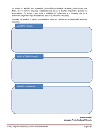 IFBA_Campus Paulo Afonso/Profa. Bárbara Miranda Página 12
ser votada no Senado, uma nova telha, produzida com um tipo de resina, foi produzida pela
Antra. O novo nome a empresa cuidadosamente passou a divulgar enquanto o projeto era
desenvolvido. Em pouco tempo toda a produção foi substituída e a empresa, que foi a
primeira a lançar esse tipo de cobertura, passou a ser líder no mercado.
Preencha os quadros a seguir, pontuando os aspectos característicos destacados em cada
ambiente:
Bom trabalho!
Abraços, Profa. Bárbara Miranda.
AMBIENTE ESTÁVEL
AMBIENTE EM MUDANÇA
AMBIENTE iNOVADOR
 