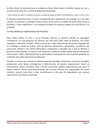 IFBA_Campus Paulo Afonso/Profa. Bárbara Miranda Página 3
da febre aftosa, foi deslocada para as unidades de Goiás, Mato Grosso e Rondônia. Apesar da crise, a
empresa continuava com sua linha de abates para exportação.
(Texto extraído da matéria "Frigoríficos minimizam as perdas derivadas da aftosa", de Cibelle Bouças, Valor, 9.11.05, p. B12).
A empresa certamente tinha um plano contingencial para implementar em situações de crise desta
natureza. Ao distribuir a produção de Mato Grosso do Sul entre as unidades de Goiás, Mato Grosso e
Rondônia, a Friboi regionalizou a sua produção de abates em diversos estados para não diminuir sua
produção.
OS PRECURSORES DA ABORDAGEM CONTINGENCIAL
Mary Parker Follett, ao criar a Lei da Situação, delineou os alicerces teóricos da abordagem
contingencial. Em suas pesquisas ela observou que não havia estilos ideais de gerência, mas estilos
adequados a diferentes situações. Follett concluiu que o fator determinante do sucesso da gestão não
era atribuído à escolha do melhor estilo de liderança (democrático, participativo, consultivo), mas
laissez-faire, diretivo e até mesmo democrático, participativo, à situação com a qual se defronta o
gerente ou administrador. Os teóricos que estudaram a liderança também deram grande contribuição
neste sentido. Fiedler e Blanchard foram os idealizadores à adequação do estilo escolhido (podendo ser
autoritário, dos estilos situacionais de liderança).
Chandler, ao afirmar que a estrutura é determinada pela estratégia, demonstrou a força das estratégias
empresariais como fatores contingenciais e determinantes do desenho organizacional. Dentre os
estruturalistas, Etzioni, Thompson, Blau e Perrow construíram modelos organizacionais nos quais os
fatores externos atuam como determinantes dos arranjos internos das organizações. Na escola
sistêmica, autores como Katz e Khan demonstraram o alto grau de dependência dos sistemas
organizacionais aos fatores ambientais.
 