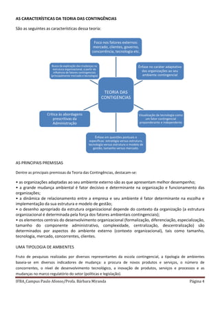 IFBA_Campus Paulo Afonso/Profa. Bárbara Miranda Página 4
AS CARACTERÍSTICAS DA TEORIA DAS CONTINGÊNCIAS
São as seguintes as características dessa teoria:
AS PRINCIPAIS PREMISSAS
Dentre as principais premissas da Teoria das Contingências, destacam-se:
• as organizações adaptadas ao seu ambiente externo são as que apresentam melhor desempenho;
• a grande mudança ambiental é fator decisivo e determinante na organização e funcionamento das
organizações;
• a dinâmica de relacionamento entre a empresa e seu ambiente é fator determinante na escolha e
implementação da sua estrutura e modelo de gestão;
• o desenho apropriado da estrutura organizacional depende do contexto da organização (a estrutura
organizacional é determinada pela força dos fatores ambientais contingenciais);
• os elementos centrais do desenvolvimento organizacional (formalização, diferenciação, especialização,
tamanho do componente administrativo, complexidade, centralização, descentralização) são
determinados por aspectos do ambiente externo (contexto organizacional), tais como tamanho,
tecnologia, mercado, concorrentes, clientes.
UMA TIPOLOGIA DE AMBIENTES
Fruto de pesquisas realizadas por diversos representantes da escola contingencial, a tipologia de ambientes
baseia-se em diversos indicadores de mudança: a procura de novos produtos e serviços, o número de
concorrentes, o nível de desenvolvimento tecnológico, a inovação de produtos, serviços e processos e as
mudanças no marco regulatório do setor (políticas e legislação).
TEORIA DAS
CONTIGENCIAS
Foco nos fatores externos:
mercado, clientes, governo,
concorrência, tecnologia etc.
Ênfase no caráter adaptativo
das organizações ao seu
ambiente contingencial
Visualização da tecnologia como
um fator contingencial
preponderante e independente
Ênfase em questões pontuais e
específicas: estratégia versus estrutura,
tecnologia versus estrutura e modelo de
gestão, tamanho versus mercado.
Crítica às abordagens
prescritivas da
Administração
Busca da explicação das mudanças na
estrutura organizacional, a partir da
influência de fatores contingenciais
(principalmente mercado e tecnologia)
 
