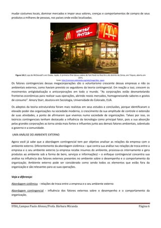 IFBA_Campus Paulo Afonso/Profa. Bárbara Miranda Página 6
mudar costumes locais, dominar mercados e impor seus valores, crenças e comportamentos de compra de seus
produtos a milhares de pessoas, nos países onde estão localizadas.
Figura 18.2: Loja do McDonald’s em Osaka, Japão. A primeira filial dessa cadeia de fast-food na Ásia foi a do distrito de Ginza, em Tóquio, aberta em
1971.
Fonte: http://commons.wikimedia.org/wiki/Image:Mac_Japan.
Os fatores contingenciais dessas megacorporações são o voluntarismo crescente dessas empresas e não os
ambientais externos, como haviam previsto os seguidores da teoria contingencial. Em reação a isso, crescem os
movimentos antiglobalização e anticorporações em todo o mundo. “As corporações estão desmantelando
fronteiras econômicas para realizar suas operações, abrindo novos mercados, homogeneizando sabores e gostos
de consumo”. Amory Starr, doutora em Sociologia, Universidade do Colorado, EUA.
Os adeptos da teoria estruturalista foram mais realistas em seus estudos e conclusões, porque identificaram o
elevado poder das organizações na sociedade moderna, o crescimento da sua amplitude de controle e extensão
de suas atividades, a ponto de afirmarem que vivemos numa sociedade de organizações. Talvez por isso, os
teóricos contingenciais tenham destacado a influência da tecnologia como principal fator, pois a sua absorção
pelas grandes corporações as torna ainda mais fortes e influentes junto aos demais fatores ambientais, sobretudo
o governo e a comunidade.
UMA ANÁLISE DO AMBIENTE EXTERNO
Agora você já sabe que a abordagem contingencial tem por objetivo analisar as relações da empresa com o
ambiente externo. Diferentemente da abordagem sistêmica – que centra sua análise nas relações de troca entre a
empresa e o seu ambiente externo (a empresa recebe insumos do ambiente, processa-os internamente e gera
produtos ao ambiente sob a forma de bens, serviços e informações) – o enfoque contingencial concentra sua
análise na influência dos fatores externos presentes no ambiente sobre o desempenho e o comportamento da
organização. Ambiente externo pode ser considerado como sendo todos os elementos que estão fora da
organização e são relevantes para as suas operações.
Veja a diferença:
Abordagem sistêmica - relações de troca entre a empresa e o seu ambiente externo
Abordagem contingencial - influência dos fatores externos sobre o desempenho e o comportamento da
organização.
 