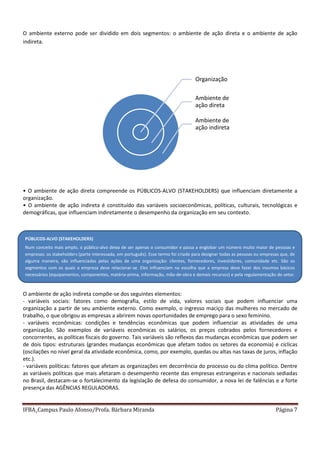 IFBA_Campus Paulo Afonso/Profa. Bárbara Miranda Página 7
O ambiente externo pode ser dividido em dois segmentos: o ambiente de ação direta e o ambiente de ação
indireta.
• O ambiente de ação direta compreende os PÚBLICOS-ALVO (STAKEHOLDERS) que influenciam diretamente a
organização.
• O ambiente de ação indireta é constituído das variáveis socioeconômicas, políticas, culturais, tecnológicas e
demográficas, que influenciam indiretamente o desempenho da organização em seu contexto.
O ambiente de ação indireta compõe-se dos seguintes elementos:
- variáveis sociais: fatores como demografia, estilo de vida, valores sociais que podem influenciar uma
organização a partir de seu ambiente externo. Como exemplo, o ingresso maciço das mulheres no mercado de
trabalho, o que obrigou as empresas a abrirem novas oportunidades de emprego para o sexo feminino.
- variáveis econômicas: condições e tendências econômicas que podem influenciar as atividades de uma
organização. São exemplos de variáveis econômicas os salários, os preços cobrados pelos fornecedores e
concorrentes, as políticas fiscais do governo. Tais variáveis são reflexos das mudanças econômicas que podem ser
de dois tipos: estruturais (grandes mudanças econômicas que afetam todos os setores da economia) e cíclicas
(oscilações no nível geral da atividade econômica, como, por exemplo, quedas ou altas nas taxas de juros, inflação
etc.).
- variáveis políticas: fatores que afetam as organizações em decorrência do processo ou do clima político. Dentre
as variáveis políticas que mais afetaram o desempenho recente das empresas estrangeiras e nacionais sediadas
no Brasil, destacam-se o fortalecimento da legislação de defesa do consumidor, a nova lei de falências e a forte
presença das AGÊNCIAS REGULADORAS.
Organização
Ambiente de
ação direta
Ambiente de
ação indireta
PÚBLICOS-ALVO (STAKEHOLDERS)
Num conceito mais amplo, o público-alvo deixa de ser apenas o consumidor e passa a englobar um número muito maior de pessoas e
empresas: os stakeholders (parte interessada, em português). Esse termo foi criado para designar todas as pessoas ou empresas que, de
alguma maneira, são influenciadas pelas ações de uma organização: clientes, fornecedores, investidores, comunidade etc. São os
segmentos com os quais a empresa deve relacionar-se. Eles influenciam na escolha que a empresa deve fazer dos insumos básicos
necessários (equipamentos, componentes, matéria-prima, informação, mão-de-obra e demais recursos) e pela regulamentação do setor.
 