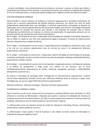 IFBA_Campus Paulo Afonso/Profa. Bárbara Miranda Página 8
- variáveis tecnológicas: novos desenvolvimentos de produtos e processos e avanços na ciência que afetam o
desempenho das empresas. Como exemplo, o crescimento da internet, que culminou na explosão das transações
on line, do marketing virtual e a mudança do padrão analógico para o digital no âmbito das telecomunicações.
O ESTUDO PIONEIRO DE CHANDLER
Alfred Chandler Jr. buscou relacionar as mudanças na estrutura organizacional às estratégias empresariais. Ele
concluiu que a estrutura organizacional das grandes empresas americanas, nos últimos cem anos, foi sendo
gradativamente determinada pelas suas estratégias. A estrutura organizacional corresponde ao desenho da
organização, isto é, à forma organizacional que ela assumiu para integrar seus recursos. A estratégia corresponde
ao plano global de alocação dos recursos para atender a uma demanda do ambiente (são os fatores
contingenciais que determinam as mudanças na estrutura da organização). As organizações passaram por um
processo histórico que compreende quatro fases iniciais distintas:
No 1º estágio – acumulação de recursos: a organização utiliza estratégias de ampliação da produção (expansão) e
isto se reflete na criação de uma forte área organizacional ligada à produção e à compra de matérias-primas
(diretoria, departamentos, unidades de fábrica).
No 2º estágio – racionalização do uso de recursos: a organização prioriza estratégias de redução de custos, o que
a faz criar em sua estrutura organizacional áreas de controle de custos e de planejamento (diretoria,
departamentos, assessorias).
No 3º estágio – continuação do crescimento: a organização implanta estratégias de diversificação, de produção,
marketing e distribuição; isto gera uma forte estrutura nas áreas de produção, marketing e distribuição (diretoria,
departamentos, divisões, setores).
No 4o estágio – racionalização do uso dos recursos de expansão: a organização prioriza a estratégia de marketing
e as práticas de planejamento a longo prazo, com reflexos na sua estrutura, que se torna
multidepartamentalizada (departamento de vendas, marketing, propaganda, promoção e MERCHANSING,
planejamento, orçamento etc.).
Ao associar a formulação de estratégias (fator contingencial) ao desenvolvimento organizacional e práticas
internas (fator dependente), Chandler concluiu que “diferentes ambientes levam as empresas a adotar novas
estratégias que, por sua vez, exigem diferentes estruturas organizacionais”.
Diferentes ambientes - diferentes estratégias - diferentes estruturas organizacionais
OS MODELOS DE LAWRENCE E LORSCH
Paul R. Lawrence e Jay W. Lorsch, autores do livro As empresas e o ambiente (Editora Vozes, Petrópolis, RJ, 1973)
utilizaram os conceitos de diferenciação e integração para explicar o processo de adaptação das empresas às
mudanças que ocorrem no ambiente externo. Em 1963, os autores pesquisaram empresas em diversos setores de
atividades, sobretudo do setor de materiais plásticos. Eles concluíram o seguinte:
• a diferenciação ocorre nas empresas através da criação de subsistemas (marketing, finanças, telemarketing,
vendas diretas, internet, gestão de risco etc.);
• a diferenciação é maior quando o nível de mudanças é mais rápido, há menos certeza de informação e a
amplitude do tempo de feedback é maior;
 