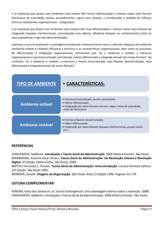 IFBA_Campus Paulo Afonso/Profa. Bárbara Miranda Página 9
• as empresas que atuam num ambiente mais estável têm menos diferenciação e utilizam meios mais formais
(hierarquia de autoridade, planos, procedimentos, regras para alcançar a coordenação e unidade de esforços
entre os subsistemas organizacionais – integração);
• as empresas que atuam num ambiente mais instável têm mais diferenciação e utilizam meios mais flexíveis de
integração (equipes interfuncionais, comunicação mais aberta, influência baseada no conhecimento) entre os
seus subsistemas e são mais descentralizadas.
Lawrence e Lorsch analisaram a contingência ambiental e demonstraram como o nível de mudanças do ambiente
(ambiente estável e instável) influencia a estrutura e as características organizacionais, bem como os processos
de diferenciação e integração organizacionais. Concluíram que “se o ambiente é estável, a estrutura
organizacional é mais burocratizada, centralizada, menos diferenciada e integrada através dos meios formais”. Ao
contrário, “se o ambiente é instável, a estrutura é menos burocratizada, mais flexível, descentralizada, mais
diferenciada e integrada através de meios flexíveis”.
REFERÊNCIAS
CHIAVENATO, Idalberto. Introdução a Teoria Geral da Administração. 2004 Editora Elsevier. São Paulo.
MAXIMIANO, Antonio Cesar Amaru. Teoria Geral da Administração: Da Revolução Urbana à Revolução
Digital. 6ª edição, Editora Atlas, São Paulo, 2009.
MOTTA, Fernando C. Prestes. Teoria Geral da Administração: Uma Introdução. Livraria Pioneira Editora.
12ª edição. São Paulo 1995,
MORGAN, Gareth. Imagens da Organização. São Paulo: Atlas 1ª edição 1996. Paginas 53 a 79.
LEITURA COMPLEMENTAR:
PEREIRA, Dany dos Santos et. al. Teoria Contingencial: Uma abordagem teórica sobre a evolução. 2008.
CHIAVENATO, Idalberto. Introdução a Teoria Geral da Administração. 2004 Editora Elsevier. São Paulo.
• CARACTERÍSTICAS:TIPO DE AMBIENTE
•• Estrutura burocratizada, formal, centralizada.
•• Menor diferenciação.
•• Integração por meios formais (normas, regras, linhas de autoridade,
níveis de hierarquia).
Ambiente estável
•• Estrutura flexível, descentralizada.
•• Maior diferenciação.
•• Integração por meios flexíveis (equipes interfuncionais, grupos-tarefa
etc.).
Ambiente instável
 