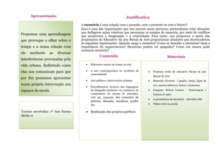 Propomos uma aprendizagem
que provoque o olhar sobre o
tempo e a nossa relação com
ele mediante as diversas
interferências provocadas pela
vida urbana. Refletindo como
elas nos comunicam para que
por fim possamos apresentar
nossa própria intervenção nos
espaços da escola
Apresentação
A memória é uma relação com o passado, com o presente ou com o futuro?
Essa é uma das inquietações que nos movem nesse percurso, pretendemos criar situações
que deflagrem ações coletivas que permeiam os tempos da memória, por meio de conflitos
que promovam a imaginação e a criatividade. Para tanto, nos propomos a partir das
proposições do Educativo da 30x Bienal de Arte proporcionar situações que desencadeiem
as seguintes inquietações: Quando surge a memória? Como se desenha a memória? Qual a
importância do esquecimento? Memórias podem ser apagadas? Como um museu pode
construir memória?
Justificativa
 Diferentes noções de tempo na arte
 A arte contemporânea no território da
materialidade
 Arte pública e Intervenções urbanas
 Procedimentos técnicos das linguagens
da fotografia (inclusive via celulares), do
computador, do cinema de animação,
web art, expansão dos conceitos de
pintura, desenho, escultura, grafite
etc.
 Realização dos projetos poéticos
Conteúdo
s
 Proposta verde do educativo Bienal da 30x
Bienal de Arte.
 Materiais diversos ( papéis, tintas, lápis de
cor, canetas hidrocor, linhas e barbantes
 Imagens: Nelson Leirner – homenagem a
fontana II 1967;
 A persistência da memória - Salvador dalí
 Vídeos Arte na escola
Materiais
Turmas envolvidas: 1º Ano Ensino
Médio A
 