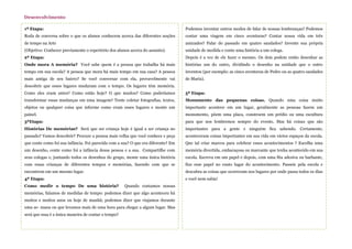 1ª Etapa:
Roda de conversa sobre o que os alunos conhecem acerca das diferentes noções
de tempo na Arte
(Objetivo: Conhecer previamente o repertório dos alunos acerca do assunto).
2ª Etapa:
Onde mora A memória? Você sabe quem é a pessoa que trabalha há mais
tempo em sua escola? A pessoa que mora há mais tempo em sua casa? A pessoa
mais antiga de seu bairro? Se você conversar com ela, provavelmente vai
descobrir que esses lugares mudaram com o tempo. Os lugares têm memória.
Como eles eram antes? Como estão hoje? O que mudou? Como poderíamos
transformar essas mudanças em uma imagem? Tente coletar fotografias, textos,
objetos ou qualquer coisa que informe como eram esses lugares e monte um
painel.
3ªEtapa:
Histórias De memórias? Será que ser criança hoje é igual a ser criança no
passado? Vamos descobrir? Procure a pessoa mais velha que você conhece e peça
que conte como foi sua infância. Foi parecida com a sua? O que era diferente? Em
um desenho, conte como foi a infância dessa pessoa e a sua. Compartilhe com
seus colegas e, juntando todos os desenhos do grupo, monte uma única história
com essas crianças de diferentes tempos e memórias, fazendo com que se
encontrem em um mesmo lugar.
4ª Etapa:
Como medir o tempo De uma história? Quando contamos nossas
memórias, falamos de medidas de tempo: podemos dizer que algo aconteceu há
muitos e muitos anos ou hoje de manhã; podemos dizer que viajamos durante
uma se- mana ou que levamos mais de uma hora para chegar a algum lugar. Mas
será que essa é a única maneira de contar o tempo?
Desenvolvimento
Podemos inventar outros modos de falar de nossas lembranças? Podemos
contar uma viagem em cinco aventuras? Contar nossa vida em três
amizades? Falar do passado em quatro saudades? Invente sua própria
unidade de medida e conte uma história a um colega.
Depois é a vez de ele fazer o mesmo. Os dois podem então desenhar as
histórias um do outro, dividindo o desenho na unidade que o outro
inventou (por exemplo: as cinco aventuras de Pedro ou as quatro saudades
de Maria).
5ª Etapa:
Monumento das pequenas coisas. Quando uma coisa muito
importante acontece em um lugar, geralmente as pessoas fazem um
monumento, põem uma placa, constroem um prédio ou uma escultura
para que nos lembremos sempre do evento. Mas há coisas que são
importantes para a gente e ninguém fica sabendo. Certamente,
aconteceram coisas importantes em sua vida em vários espaços da escola.
Que tal criar marcos para celebrar esses acontecimentos ? Escolha uma
memória divertida, embaraçosa ou marcante que tenha acontecido em sua
escola. Escreva em um papel e depois, com uma fita adesiva ou barbante,
fixe esse papel no exato lugar do acontecimento. Passeie pela escola e
descubra as coisas que ocorreram nos lugares por onde passa todos os dias
e você nem sabia!
 