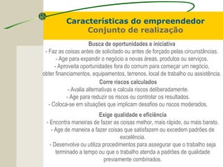 Características do empreendedor
Conjunto de realização
Busca de oportunidades e iniciativa
- Faz as coisas antes de solicitado ou antes de forçado pelas circunstâncias.
- Age para expandir o negócio a novas áreas, produtos ou serviços.
- Aproveita oportunidades fora do comum para começar um negócio,
obter financiamentos, equipamentos, terrenos, local de trabalho ou assistência.
Corre riscos calculados
- Avalia alternativas e calcula riscos deliberadamente.
- Age para reduzir os riscos ou controlar os resultados.
- Coloca-se em situações que implicam desafios ou riscos moderados.
Exige qualidade e eficiência
- Encontra maneiras de fazer as coisas melhor, mais rápido, ou mais barato.
- Age de maneira a fazer coisas que satisfazem ou excedem padrões de
excelência.
- Desenvolve ou utiliza procedimentos para assegurar que o trabalho seja
terminado a tempo ou que o trabalho atenda a padrões de qualidade
previamente combinados.
 