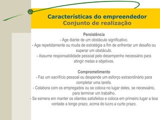 Persistência
- Age diante de um obstáculo significativo.
- Age repetidamente ou muda de estratégia a fim de enfrentar um desafio ou
superar um obstáculo.
- Assume responsabilidade pessoal pelo desempenho necessário para
atingir metas e objetivos.
Comprometimento
- Faz um sacrifício pessoal ou despende um esforço extraordinário para
completar uma tarefa.
- Colabora com os empregados ou se coloca no lugar deles, se necessário,
para terminar um trabalho.
- Se esmera em manter os clientes satisfeitos e coloca em primeiro lugar a boa
vontade a longo prazo, acima do lucro a curto prazo.
Características do empreendedor
Conjunto de realização
 