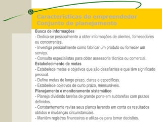 Busca de informações
- Dedica-se pessoalmente a obter informações de clientes, fornecedores
ou concorrentes.
- Investiga pessoalmente como fabricar um produto ou fornecer um
serviço.
- Consulta especialistas para obter assessoria técnica ou comercial.
Estabelecimento de metas
- Estabelece metas e objetivos que são desafiantes e que têm significado
pessoal.
- Define metas de longo prazo, claras e específicas.
- Estabelece objetivos de curto prazo, mensuráveis.
Planejamento e monitoramento sistemático
- Planeja dividindo tarefas de grande porte em subtarefas com prazos
definidos.
- Constantemente revisa seus planos levando em conta os resultados
obtidos e mudanças circunstanciais.
- Mantém registros financeiros e utiliza-os para tomar decisões.
Características do empreendedor
Conjunto de planejamento
 