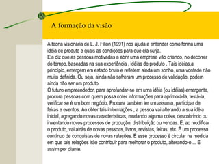 A formação da visão
A teoria visionária de L. J. Filion (1991) nos ajuda a entender como forma uma
idéia de produto e quais as condições para que ela surja.
Ela diz que as pessoas motivadas a abrir uma empresa vão criando, no decorrer
do tempo, baseadas na sua experiência , idéias de produto . Tais idéias,a
princípio, emergem em estado bruto e refletem ainda um sonho, uma vontade não
muito definida. Ou seja, ainda não sofreram um processo de validação, podem
ainda não ser um produto.
O futuro empreendedor, para aprofundar-se em uma idéia (ou idéias) emergente,
procura pessoas com quem possa obter informações para aprimorá-la, testá-la,
verificar se é um bom negócio. Procura também ler um assunto, participar de
feiras e eventos. Ao obter tais informações , a pessoa vai alterando a sua idéia
inicial, agregando novas características, mudando alguma coisa, descobrindo ou
inventando novos processos de produção, distribuição ou vendas. E, ao modificar
o produto, vai atrás de novas pessoas, livros, revistas, feiras, etc. É um processo
contínuo de conquistas de novas relações. E esse processo é circular na medida
em que tais relações irão contribuir para melhorar o produto, alterando-o ... E
assim por diante.
 