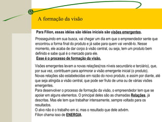 Para Filion, essas idéias são idéias iniciais são visões emergentes.
Prosseguindo em sua busca, vai chegar um dia em que o empreendedor sente que
encontrou a forma final do produto e já sabe para quem vai vendê-lo. Nesse
momento, ele acaba de dar corpo à visão central, ou seja, tem um produto bem
definido e sabe qual é o mercado para ele.
Esse é o processo de formação da visão.
Visões emergentes levam a novas relações(nos níveis secundário e terciário), que,
por sua vez, contribuem para aprimorar a visão emergente inicial (o produto).
Novas relações são estabelecidas em razão do novo produto, e assim por diante, até
que seja atingida a visão central, que pode ser fruto de uma ou de várias visões
emergentes.
Para desenvolver o processo de formação da visão, o empreendedor tem que se
apoiar em alguns elementos. O principal deles são as chamadas Relações, já
descritas. Mas ele tem que trabalhar intensamente, sempre voltado para os
resultados.
O alvo não é o trabalho em si, mas o resultado que dele advém.
Filion chama isso de ENERGIA.
A formação da visão
 