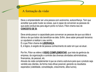 Deve o empreendedor ser uma pessoa com autonomia, autoconfiança. Tem que
acreditar que pode mudar as coisas, que é capaz de convencer as pessoas de
que pode conduzi-las para algum ponto no futuro. Filion chama isso de
CONCEITO DE SI.
Deve ainda possuir a capacidade para convencer as pessoas de que sua idéia é
ótima e de que todos vão beneficiar-se dela. Enfim, deve saber persuadir terceiros
a o ajudarem a realizar o seu sonho.
É o que Filion chama de LIDERANÇA.
E, é lógico, é exigido de tal pessoa conhecimento do setor em que vai atuar.
A formação da visão
Por fim, Filion se refere à VISÃO COMPLEMENTAR, que trata da gerência da
empresa, da organização e controle das diversas atividades administrativas,
financeiras, de pessoal, etc.
Através da visão complementar é que se criará a estrutura para que o produto seja
vendido aos clientes, da forma mais eficaz possível, gerando os resultados
esperados (viabilidade, consolidação, crescimento, altos lucros).
 