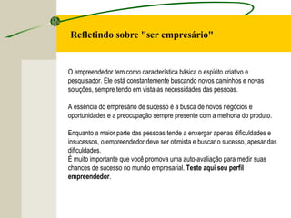 O empreendedor tem como característica básica o espírito criativo e
pesquisador. Ele está constantemente buscando novos caminhos e novas
soluções, sempre tendo em vista as necessidades das pessoas.
A essência do empresário de sucesso é a busca de novos negócios e
oportunidades e a preocupação sempre presente com a melhoria do produto.
Enquanto a maior parte das pessoas tende a enxergar apenas dificuldades e
insucessos, o empreendedor deve ser otimista e buscar o sucesso, apesar das
dificuldades.
É muito importante que você promova uma auto-avaliação para medir suas
chances de sucesso no mundo empresarial. Teste aqui seu perfil
empreendedor.
Refletindo sobre "ser empresário"
 