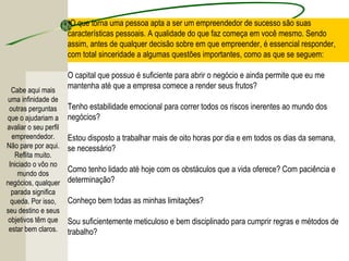 •O que torna uma pessoa apta a ser um empreendedor de sucesso são suas
características pessoais. A qualidade do que faz começa em você mesmo. Sendo
assim, antes de qualquer decisão sobre em que empreender, é essencial responder,
com total sinceridade a algumas questões importantes, como as que se seguem:
O capital que possuo é suficiente para abrir o negócio e ainda permite que eu me
mantenha até que a empresa comece a render seus frutos?
Tenho estabilidade emocional para correr todos os riscos inerentes ao mundo dos
negócios?
Estou disposto a trabalhar mais de oito horas por dia e em todos os dias da semana,
se necessário?
Como tenho lidado até hoje com os obstáculos que a vida oferece? Com paciência e
determinação?
Conheço bem todas as minhas limitações?
Sou suficientemente meticuloso e bem disciplinado para cumprir regras e métodos de
trabalho?
Cabe aqui mais
uma infinidade de
outras perguntas
que o ajudariam a
avaliar o seu perfil
empreendedor.
Não pare por aqui.
Reflita muito.
Iniciado o vôo no
mundo dos
negócios, qualquer
parada significa
queda. Por isso,
seu destino e seus
objetivos têm que
estar bem claros.
 