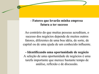 - Fatores que levarão minha empresa
futura a ter sucesso
Ao contrário do que muitas pessoas acreditam, o
sucesso dos negócios depende de muitos outros
fatores, diferentes de uma boa idéia, de sorte, de
capital ou de uma ajuda de um conhecido influente.
- Identificando uma oportunidade de negócio
A seleção de uma oportunidade de negócios é uma
tarefa importante que merece bastante tempo de
análise, reflexão e de discussão.
 