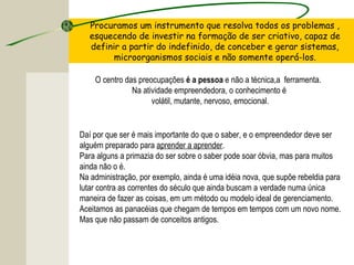 Daí por que ser é mais importante do que o saber, e o empreendedor deve ser
alguém preparado para aprender a aprender.
Para alguns a primazia do ser sobre o saber pode soar óbvia, mas para muitos
ainda não o é.
Na administração, por exemplo, ainda é uma idéia nova, que supõe rebeldia para
lutar contra as correntes do século que ainda buscam a verdade numa única
maneira de fazer as coisas, em um método ou modelo ideal de gerenciamento.
Aceitamos as panacéias que chegam de tempos em tempos com um novo nome.
Mas que não passam de conceitos antigos.
Procuramos um instrumento que resolva todos os problemas ,
esquecendo de investir na formação de ser criativo, capaz de
definir a partir do indefinido, de conceber e gerar sistemas,
microorganismos sociais e não somente operá-los.
O centro das preocupações é a pessoa e não a técnica,a ferramenta.
Na atividade empreendedora, o conhecimento é
volátil, mutante, nervoso, emocional.
 