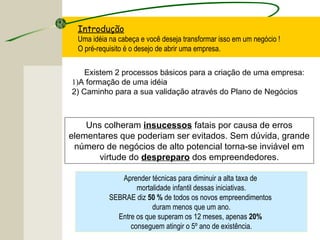 Introdução
Uma idéia na cabeça e você deseja transformar isso em um negócio !
O pré-requisito é o desejo de abrir uma empresa.
Existem 2 processos básicos para a criação de uma empresa:
1)A formação de uma idéia
2) Caminho para a sua validação através do Plano de Negócios
Uns colheram insucessos fatais por causa de erros
elementares que poderiam ser evitados. Sem dúvida, grande
número de negócios de alto potencial torna-se inviável em
virtude do despreparo dos empreendedores.
Aprender técnicas para diminuir a alta taxa de
mortalidade infantil dessas iniciativas.
SEBRAE diz 50 % de todos os novos empreendimentos
duram menos que um ano.
Entre os que superam os 12 meses, apenas 20%
conseguem atingir o 5º ano de existência.
 