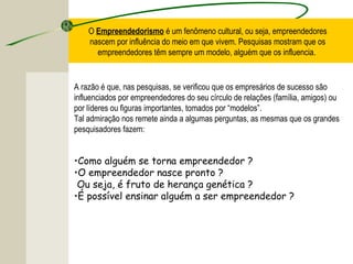 O Empreendedorismo é um fenômeno cultural, ou seja, empreendedores
nascem por influência do meio em que vivem. Pesquisas mostram que os
empreendedores têm sempre um modelo, alguém que os influencia.
A razão é que, nas pesquisas, se verificou que os empresários de sucesso são
influenciados por empreendedores do seu círculo de relações (família, amigos) ou
por líderes ou figuras importantes, tomados por “modelos”.
Tal admiração nos remete ainda a algumas perguntas, as mesmas que os grandes
pesquisadores fazem:
•Como alguém se torna empreendedor ?
•O empreendedor nasce pronto ?
Ou seja, é fruto de herança genética ?
•É possível ensinar alguém a ser empreendedor ?
 