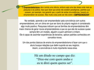 O Empreendedorismo não é ainda uma ciência, embora seja uma das áreas onde mais se
pesquisa e se publica. Isso quer dizer que ainda não existem paradigmas, padrões que
possam, por exemplo, nos garantir que, a partir de certas circunstâncias, haverá um
empreendedor de sucesso. Mas muita coisa pode ser dita sobre o EMPREENDEDOR !
Na verdade, aprende a ser empreendedor pela convivência com outros
empreendedores, em um clima em que ser dono do próprio negócio é considerado
algo muito positivo. Pesquisas indicam que as famílias de empreendedores têm
maior chance de gerar novos empreendedores e que os que são de sucesso quase
sempre têm um modelo, alguém a quem admiram e imitam.
Ele é capaz de assimilar experiências de terceiros, aplicar padrões conhecidos em
conceitos novos.
Um dos pontos básicos de ensino do empreendedorismo é fazer com que o
aluno busque relações que deêm suporte ao seu negócio.
Assim, a convivência é muito importante nessa área.
Há um ditado no campo que diz:
“Dize-me com quem andas e
eu te direi quem queres ser”.
 