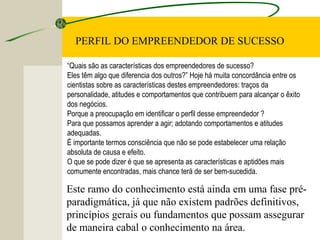 PERFIL DO EMPREENDEDOR DE SUCESSO
“Quais são as características dos empreendedores de sucesso?
Eles têm algo que diferencia dos outros?” Hoje há muita concordância entre os
cientistas sobre as características destes empreendedores: traços da
personalidade, atitudes e comportamentos que contribuem para alcançar o êxito
dos negócios.
Porque a preocupação em identificar o perfil desse empreendedor ?
Para que possamos aprender a agir; adotando comportamentos e atitudes
adequadas.
É importante termos consciência que não se pode estabelecer uma relação
absoluta de causa e efeito.
O que se pode dizer é que se apresenta as características e aptidões mais
comumente encontradas, mais chance terá de ser bem-sucedida.
Este ramo do conhecimento está ainda em uma fase pré-
paradigmática, já que não existem padrões definitivos,
princípios gerais ou fundamentos que possam assegurar
de maneira cabal o conhecimento na área.
 
