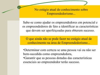 No estágio atual do conhecimento sobre
Empreendedorismo...
Sabe-se como ajudar os empreendedores em potencial e
os empreendedores de fato a identificar as características
que devem ser aperfeiçoadas para obterem sucesso.
O que ainda não se pode fazer no estágio atual de
conhecimento na área de Empreendedorismo...
•Determinar com certeza se uma pessoa vai ou não ser
bem-sucedida como empreendedora,
•Garantir que as pessoas dotadas das características
essenciais ao empreendedor terão sucesso.
 