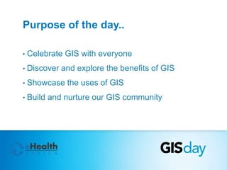 Purpose of the day.. 
• Celebrate GIS with everyone 
• Discover and explore the benefits of GIS 
• Showcase the uses of GIS 
• Build and nurture our GIS community 
 