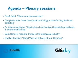 Agenda – Plenary sessions 
• Frank Salet: "Share your personal story“ 
• Oro-ghene Adia: "How Geospatial technology is transforming field data 
collection“ 
• Dr. Adamu Mustapha: "Application of multivariate Geostatistical analyses 
in environmental data“ 
• Dami Sonoiki: "General Trends in the Geospatial Industry“ 
• Owolabi Kazeem: "Direct Vaccine Delivery at your Doorstep" 
 