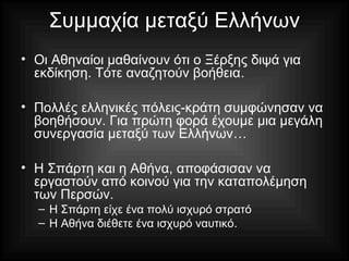 Συμμαχία μεταξύ Ελλήνων
• Οι Αθηναίοι μαθαίνουν ότι ο Ξέρξης διψά για
εκδίκηση. Τότε αναζητούν βοήθεια.
• Πολλές ελληνικές πόλεις-κράτη συμφώνησαν να
βοηθήσουν. Για πρώτη φορά έχουμε μια μεγάλη
συνεργασία μεταξύ των Ελλήνων…
• Η Σπάρτη και η Αθήνα, αποφάσισαν να
εργαστούν από κοινού για την καταπολέμηση
των Περσών.
– Η Σπάρτη είχε ένα πολύ ισχυρό στρατό
– Η Αθήνα διέθετε ένα ισχυρό ναυτικό.
 
