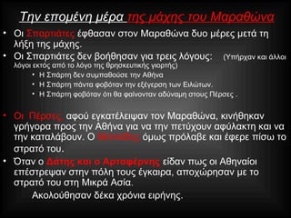 Την επομένη μέρα της μάχης του Μαραθώνα
• Οι Σπαρτιάτες έφθασαν στον Μαραθώνα δυο μέρες μετά τη
λήξη της μάχης.
• Οι Σπαρτιάτες δεν βοήθησαν για τρεις λόγους: (Υπήρχαν και άλλοι
λόγοι εκτός από το λόγο της θρησκευτικής γιορτής)
• Η Σπάρτη δεν συμπαθούσε την Αθήνα
• Η Σπάρτη πάντα φοβόταν την εξέγερση των Ειλώτων.
• Η Σπάρτη φοβόταν ότι θα φαίνονταν αδύναμη στους Πέρσες .
• Οι Πέρσες, αφού εγκατέλειψαν τον Μαραθώνα, κινήθηκαν
γρήγορα προς την Αθήνα για να την πετύχουν αφύλακτη και να
την καταλάβουν. Ο Μιλτιάδης όμως πρόλαβε και έφερε πίσω το
στρατό του.
• Όταν ο Δάτης και ο Αρταφέρνης είδαν πως οι Αθηναίοι
επέστρεψαν στην πόλη τους έγκαιρα, αποχώρησαν με το
στρατό του στη Μικρά Ασία.
Ακολούθησαν δέκα χρόνια ειρήνης.
 