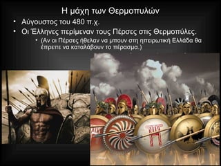 Η μάχη των Θερμοπυλών
• Αύγουστος του 480 π.χ.
• Οι Έλληνες περίμεναν τους Πέρσες στις Θερμοπύλες.
• (Αν οι Πέρσες ήθελαν να μπουν στη ηπειρωτική Ελλάδα θα
έπρεπε να καταλάβουν το πέρασμα.)
 