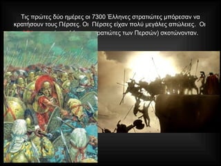 Τις πρώτες δύο ημέρες οι 7300 Έλληνες στρατιώτες μπόρεσαν να
κρατήσουν τους Πέρσες. Οι Πέρσες είχαν πολύ μεγάλες απώλειες. Οι
«Αθάνατοι» (οι καλύτεροι στρατιώτες των Περσών) σκοτώνονταν.
 