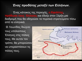 Ένας προδότης μεταξύ των Ελλήνων.
Ένας κάτοικος της περιοχής, ο Εφιάλτης,
πρόδωσε τους Έλληνες και έδειξε στον Ξέρξη μια
διαδρομή που θα οδηγούσε τα περσικά στρατεύματα πίσω
από τα ελληνικά.
ο Λεωνίδας διώχνει
τους υπόλοιπους
Έλληνες στις πόλεις
τους. Με αυτόν τον
τρόπο, θα μπορούσαν
να υπερασπίσουν τις
πόλεις τους.
 