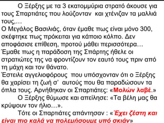 Persian Wars
Xerxes, with over 200,000 soldiers, hears about the
Spartans lounging around, combing their hair, etc…
Assumes that must be a trick when told there’s only 300
waiting.
Doesn’t dare attack. Until he’s told…
Spartan tradition of being well groomed before death.
He sends messenger vowing to be lenient with the
Spartans if they allow army to cross.
When Spartans refuse, he becomes angry,
having the messenger scream out:
“Our arrows will be so thick, they will
block out the sun!”
Leonidas responds:
“So much the better, it’s hot and we prefer to fight in the shade".
Ο Ξέρξης με τα 3 εκατομμύρια στρατό άκουσε για
τους Σπαρτιάτες που λούζονταν και χτένιζαν τα μαλλιά
τους,…
Ο Μεγάλος Βασιλιάς, όταν έμαθε πως είναι μόνο 300,
σκέφτηκε πως πρόκειται για κάποιο κόλπο. Δεν
αποφάσισε επίθεση, προτού μάθει περισσότερα…
Έμαθε πως η παράδοση της Σπάρτης ήθελε οι
στρατιώτες της να φροντίζουν τον εαυτό τους πριν από
τη μάχη και τον θάνατο.
Έστειλε αγγελιοφόρους που υπόσχονταν ότι ο Ξέρξης
θα χαρίσει τη ζωή σ’ αυτούς που θα παραδώσουν τα
όπλα τους. Αρνήθηκαν οι Σπαρτιάτες: «Μολών λαβέ.»
Ο Ξέρξης θύμωσε και απείλησε: «Τα βέλη μας θα
κρύψουν τον ήλιο…».
Τότε οι Σπαρτιάτες απάντησαν : «Έχει ζέστη και
είναι πιο καλά να πολεμήσουμε υπό σκιάν»
 