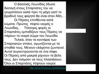 Persian Wars
King Leonidas reportedly informs his
Spartans:
"Breakfast well, for we shall dine in
Hades."
Wave after wave of Persians attack.
King Leonidas one of 1st killed.
4 times the Spartans prevented the
Persians from grabbing the king’s body.
Finally, with spears broken, blades, dull
and hands broken…
All Spartans were eventually killed…
http://www.fanaticus.org/DBA/eyecandy/camps/camp54.htmlView this site:
Ο βασιλιάς Λεωνίδας έδωσε
διαταγή στους Σπαρτιάτες του να
γευματίσουν καλά πριν τη μάχη γιατί το
βραδινό τους φαγητό θα είναι στον Άδη…
Οι Πέρσες επιτίθενται κατά
κύματα. Πρώτος πέφτει νεκρός ο
Λεωνίδας. Τέσσερις φορές οι
Σπαρτιάτες εμποδίζουν τους Πέρσες να
πάρουν το νεκρό σώμα του Λεωνίδα.
Τελικά, όταν τα κοντάρια των
Σπαρτιατών σπάνε, αγωνίζονται με τα
σπαθιά τους. Μένουν ελάχιστοι ζωντανοί.
Αυτοί συγκεντρώνονται σε ένα λόφο.
Οι Πέρσες από μακριά ρίχνουν τα βέλη
τους. Δεν τολμούν να τους πλησιάσουν.
Όλοι οι Σπαρτιάτες πέφτουν νεκροί.
 