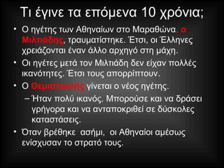 Τι έγινε τα επόμενα 10 χρόνια;
• Ο ηγέτης των Αθηναίων στο Μαραθώνα, ο
Μιλτιάδης, τραυματίστηκε. Έτσι, οι Έλληνες
χρειάζονται έναν άλλο αρχηγό στη μάχη.
• Οι ηγέτες μετά τον Μιλτιάδη δεν είχαν πολλές
ικανότητες. Έτσι τους απορρίπτουν.
• Ο Θεμιστοκλής γίνεται ο νέος ηγέτης.
– Ήταν πολύ ικανός. Μπορούσε και να δράσει
γρήγορα και να ανταποκριθεί σε δύσκολες
καταστάσεις.
• Όταν βρέθηκε ασήμι, οι Αθηναίοι αμέσως
ενίσχυσαν το στρατό τους.
 