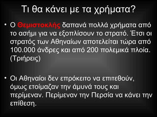 Τι θα κάνει με τα χρήματα?
• Ο Θεμιστοκλής δαπανά πολλά χρήματα από
το ασήμι για να εξοπλίσουν το στρατό. Έτσι οι
στρατός των Αθηναίων αποτελείται τώρα από
100.000 άνδρες και από 200 πολεμικά πλοία.
(Τριήρεις)
• Οι Αθηναίοι δεν επρόκειτο να επιτεθούν,
όμως ετοίμαζαν την άμυνά τους και
περίμεναν. Περίμεναν την Περσία να κάνει την
επίθεση.
 