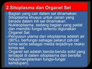  Bagian yang cair dalam sel dinamakan
Sitoplasma khusus untuk cairan yang
berada dalam inti sel dinamakan
Nukleoplasma, sedang bagian yang padat
dan memiliki fungsi tertentu digunakan
Organel Sel.
 Penyusun utama dari sitoplasma adalah air
(90%), berfungsi sebagai pelarut zat-zat
kimia serta sebagai media terjadinya reaksi
kirnia sel.
 Organel sel adalah benda-benda solid yang
terdapat di dalam sitoplasma dan bersifat
hidup(menjalankan fungsi-fungsi
kehidupan).
 