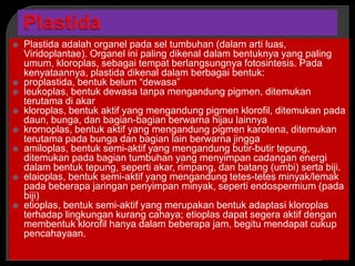  Plastida adalah organel pada sel tumbuhan (dalam arti luas,
Viridoplantae). Organel ini paling dikenal dalam bentuknya yang paling
umum, kloroplas, sebagai tempat berlangsungnya fotosintesis. Pada
kenyataannya, plastida dikenal dalam berbagai bentuk:
 proplastida, bentuk belum “dewasa”
 leukoplas, bentuk dewasa tanpa mengandung pigmen, ditemukan
terutama di akar
 kloroplas, bentuk aktif yang mengandung pigmen klorofil, ditemukan pada
daun, bunga, dan bagian-bagian berwarna hijau lainnya
 kromoplas, bentuk aktif yang mengandung pigmen karotena, ditemukan
terutama pada bunga dan bagian lain berwarna jingga
 amiloplas, bentuk semi-aktif yang mengandung butir-butir tepung,
ditemukan pada bagian tumbuhan yang menyimpan cadangan energi
dalam bentuk tepung, seperti akar, rimpang, dan batang (umbi) serta biji.
 elaioplas, bentuk semi-aktif yang mengandung tetes-tetes minyak/lemak
pada beberapa jaringan penyimpan minyak, seperti endospermium (pada
biji)
 etioplas, bentuk semi-aktif yang merupakan bentuk adaptasi kloroplas
terhadap lingkungan kurang cahaya; etioplas dapat segera aktif dengan
membentuk klorofil hanya dalam beberapa jam, begitu mendapat cukup
pencahayaan.
 