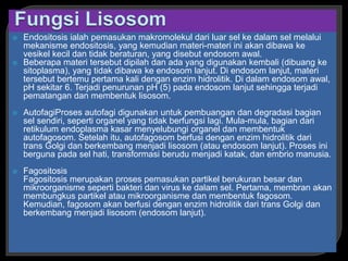  Endositosis ialah pemasukan makromolekul dari luar sel ke dalam sel melalui
mekanisme endositosis, yang kemudian materi-materi ini akan dibawa ke
vesikel kecil dan tidak beraturan, yang disebut endosom awal.
 Beberapa materi tersebut dipilah dan ada yang digunakan kembali (dibuang ke
sitoplasma), yang tidak dibawa ke endosom lanjut. Di endosom lanjut, materi
tersebut bertemu pertama kali dengan enzim hidrolitik. Di dalam endosom awal,
pH sekitar 6. Terjadi penurunan pH (5) pada endosom lanjut sehingga terjadi
pematangan dan membentuk lisosom.
 AutofagiProses autofagi digunakan untuk pembuangan dan degradasi bagian
sel sendiri, seperti organel yang tidak berfungsi lagi. Mula-mula, bagian dari
retikulum endoplasma kasar menyelubungi organel dan membentuk
autofagosom. Setelah itu, autofagosom berfusi dengan enzim hidrolitik dari
trans Golgi dan berkembang menjadi lisosom (atau endosom lanjut). Proses ini
berguna pada sel hati, transformasi berudu menjadi katak, dan embrio manusia.
 Fagositosis
Fagositosis merupakan proses pemasukan partikel berukuran besar dan
mikroorganisme seperti bakteri dan virus ke dalam sel. Pertama, membran akan
membungkus partikel atau mikroorganisme dan membentuk fagosom.
Kemudian, fagosom akan berfusi dengan enzim hidrolitik dari trans Golgi dan
berkembang menjadi lisosom (endosom lanjut).
 