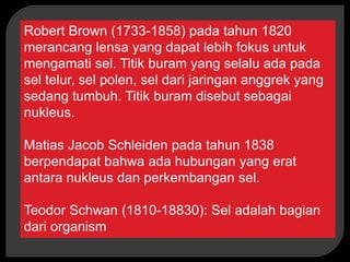 Robert Brown (1733-1858) pada tahun 1820
merancang lensa yang dapat lebih fokus untuk
mengamati sel. Titik buram yang selalu ada pada
sel telur, sel polen, sel dari jaringan anggrek yang
sedang tumbuh. Titik buram disebut sebagai
nukleus.
Matias Jacob Schleiden pada tahun 1838
berpendapat bahwa ada hubungan yang erat
antara nukleus dan perkembangan sel.
Teodor Schwan (1810-18830): Sel adalah bagian
dari organism
 