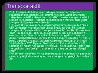  Pada transpor aktif diperlukan adanya protein pembawa atau
pengemban dan memerlukan energi metabolik yang tersimpan
dalam bentuk ATP. selama transpor aktif, molekul diangkut melalui
gradien konsentrasi. Transpor aktif dibedakan menjadi dua, yaitu
transpor aktif primer dan sekunder.
 Transpor aktif primer secara langsung berkaitan dengan hidrolisis
ATP yang akan menghasilkan energi untuk transpor ini. contoh
transpor aktif primer adalah pompa ion Na- dan ion K+. Konsentrasi
ion K+ di dalam sel lebih besar dari pada di luar sel, sebaliknya
konsentrasi ion Na+ diluar sel lebih besar daripada di dalam sel.
 Untuk mempertahankan kondisi tersebut, ion-ion Na- dan K+ harus
selalu dipompa melawan gradien konsentrasi dengan energi dari
hasil hidrolisis ATP. Tiga ion Na+ dipompa keluar dan dua ion K+
dipompa ke dalam sel. Untuk hidrolis ATP diperlukan ATP-ase yang
merupakan suatu protein transmembran yang berperan sebagai
enzim.
 Tranpor aktif sekunder merupakan transpor pengangkutan gabungan
yaitu pengangkutan ion-ion bersama dengan pengangkutan molekul
lain
 