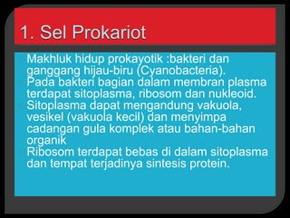  Makhluk hidup prokayotik :bakteri dan
ganggang hijau-biru (Cyanobacteria).
 Pada bakteri bagian dalam membran plasma
terdapat sitoplasma, ribosom dan nukleoid.
 Sitoplasma dapat mengandung vakuola,
vesikel (vakuola kecil) dan menyimpa
cadangan gula komplek atau bahan-bahan
organik
 Ribosom terdapat bebas di dalam sitoplasma
dan tempat terjadinya sintesis protein.
 