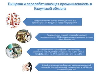 Продукты питания в области производят около 400
организаций, в т.ч. 45 крупных и средних предприятий
Предприятиями пищевой и перерабатывающей
промышленности в 2014 году реализовано продукции на сумму
более 55 млрд. руб.
Производство мяса и субпродуктов в отчетном году
увеличилось на 3,8 %, колбасных изделий – на 45,2 %, мясных
полуфабрикатов – на 3,4 %, масла сливочного - на 13,1 %
Общий объём инвестиций крупных и средних предприятий
пищевой и перерабатывающей промышленности в 2014 году
составил 370 млн. руб.
 
